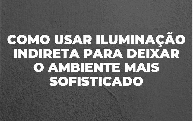 COMO USAR ILUMINAÇÃO INDIRETA NA DECORAÇÃO 